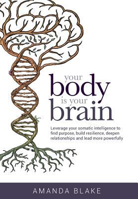 Your Body is Your Brain: Leverage Your Somatic Intelligence to Find Purpose, Build Resilience, Deepen Relationships and Lead More Powerfully