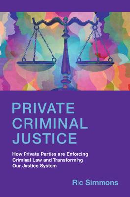 Private Criminal Justice: How Private Parties Are Enforcing Criminal Law and Transforming Our Justice System