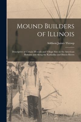 Mound Builders of Illinois: Descriptive of Certain Mounds and Village Sites in the American Bottoms and Along the Kaskaskia and Illinois Rivers