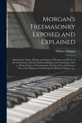 Morgan's Freemasonry Exposed and Explained: Showing the Origin, History and Nature of Masonry, Its Effects on the Government, and the Christian Religi