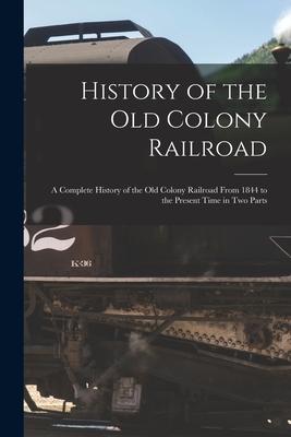 History of the Old Colony Railroad: a Complete History of the Old Colony Railroad From 1844 to the Present Time in Two Parts