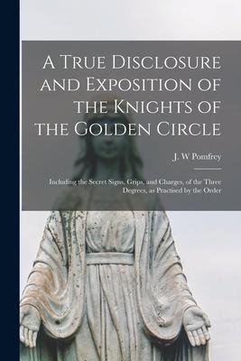 A True Disclosure and Exposition of the Knights of the Golden Circle: Including the Secret Signs, Grips, and Charges, of the Three Degrees, as Practis