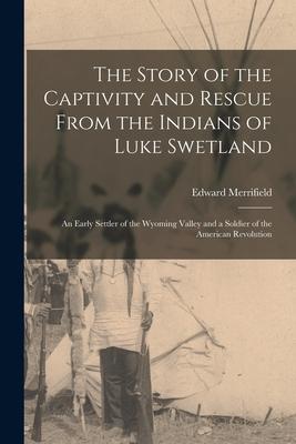 The Story of the Captivity and Rescue From the Indians of Luke Swetland: an Early Settler of the Wyoming Valley and a Soldier of the American Revoluti