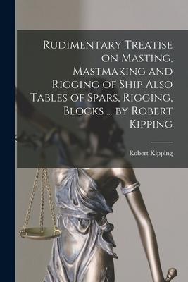 Rudimentary Treatise on Masting, Mastmaking and Rigging of Ship Also Tables of Spars, Rigging, Blocks ... by Robert Kipping