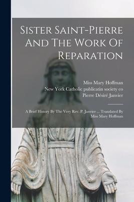 Sister Saint-pierre And The Work Of Reparation: A Brief History By The Very Rev. P. Janvier ... Translated By Miss Mary Hoffman