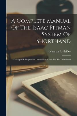 A Complete Manual Of The Isaac Pitman System Of Shorthand: Arranged In Progressive Lessons For Class And Self Instruction