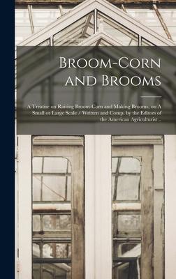 Broom-corn and Brooms: A Treatise on Raising Broom-corn and Making Brooms, on A Small or Large Scale / Written and Comp. by the Editors of th