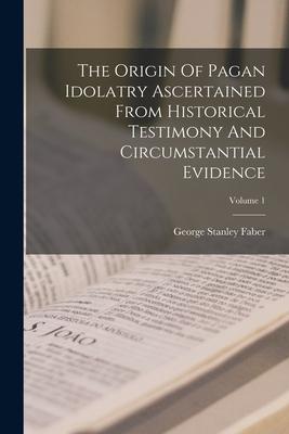 The Origin Of Pagan Idolatry Ascertained From Historical Testimony And Circumstantial Evidence; Volume 1