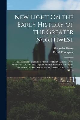 New Light On the Early History of the Greater Northwest: The Manuscript Journals of Alexander Henry ... and of David Thompson ... 1799-1814. Explorati