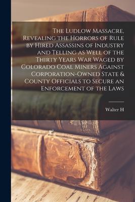 The Ludlow Massacre, Revealing the Horrors of Rule by Hired Assassins of Industry and Telling as Well of the Thirty Years war Waged by Colorado Coal M