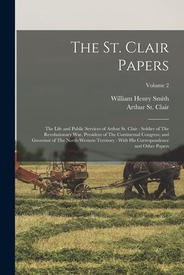 The St. Clair Papers: The Life and Public Services of Arthur St. Clair: Soldier of The Revolutionary War, President of The Continental Congr