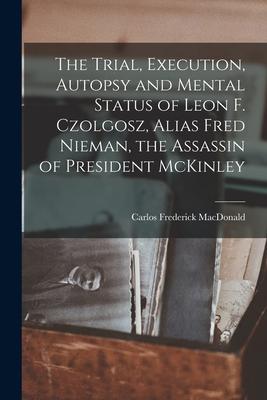 The Trial, Execution, Autopsy and Mental Status of Leon F. Czolgosz, Alias Fred Nieman, the Assassin of President McKinley