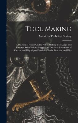 Tool Making: A Practical Treatise On the Art of Making Tools, Jigs, and Fixtures, With Helpful Suggestions On Heat Treatment of Carbon and High-Speed