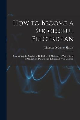 How to Become a Successful Electrician: Containing the Studies to Be Followed, Methods of Work, Field of Operation, Professional Ethics and Wise Couns