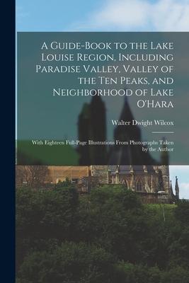 A Guide-book to the Lake Louise Region, Including Paradise Valley, Valley of the Ten Peaks, and Neighborhood of Lake O'Hara; With Eighteen Full-page I