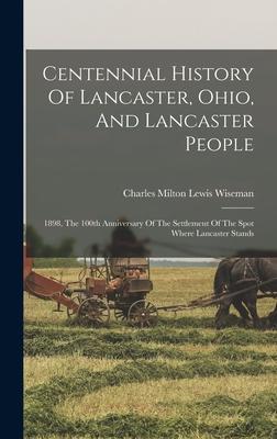 Centennial History Of Lancaster, Ohio, And Lancaster People: 1898, The 100th Anniversary Of The Settlement Of The Spot Where Lancaster Stands