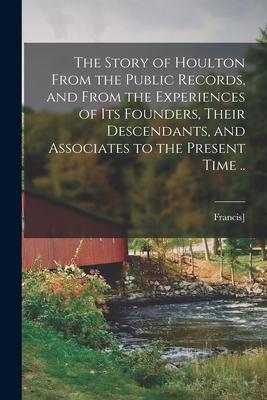 The Story of Houlton From the Public Records, and From the Experiences of its Founders, Their Descendants, and Associates to the Present Time ..