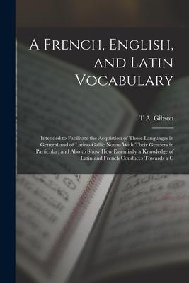 A French, English, and Latin Vocabulary: Intended to Facilitate the Acquistion of These Languages in General and of Latino-Gallic Nouns With Their Gen