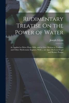 Rudimentary Treatise On the Power of Water: As Applied to Drive Flour Mills, and to Give Motion to Turbines and Other Hydrostatic Engines. With ... an