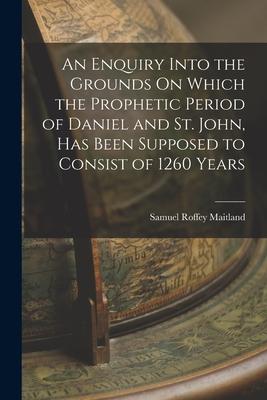 An Enquiry Into the Grounds On Which the Prophetic Period of Daniel and St. John, Has Been Supposed to Consist of 1260 Years