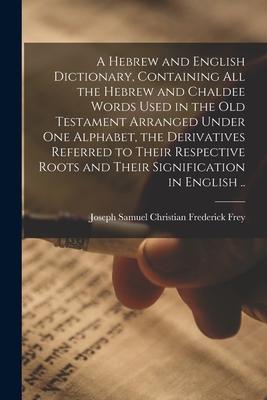 A Hebrew and English Dictionary, Containing All the Hebrew and Chaldee Words Used in the Old Testament Arranged Under One Alphabet, the Derivatives Re