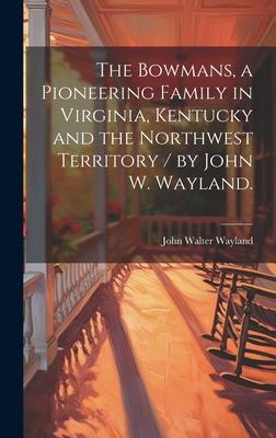 The Bowmans, a Pioneering Family in Virginia, Kentucky and the Northwest Territory / by John W. Wayland.