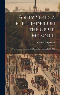 Forty Years a Fur Trader On the Upper Missouri: The Personal Narrative of Charles Larpenteur, 1833-1872