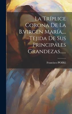 La Trplice Corona De La B.virgen Mara, ... Tejida De Sus Principales Grandezas......