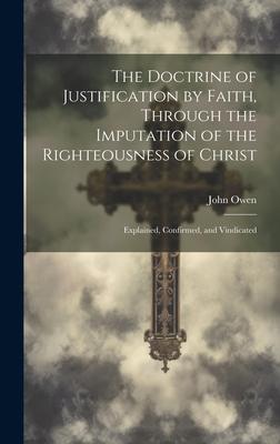 The Doctrine of Justification by Faith, Through the Imputation of the Righteousness of Christ: Explained, Confirmed, and Vindicated