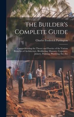 The Builder's Complete Guide: Comprehending the Theory and Practice of the Various Branches of Architecture, Bricklaying, Masonry, Carpentry, Joiner