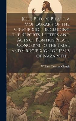 Jesus Before Pilate, a Monograph of the Crucifixion, Including the Reports, Letters and Acts of Pontius Pilate Concerning the Trial and Crucifixion of