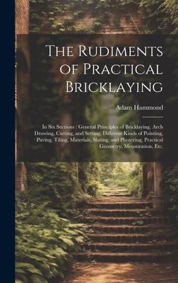 The Rudiments of Practical Bricklaying: in Six Sections: General Principles of Bricklaying, Arch Drawing, Cutting, and Setting, Different Kinds of Poi