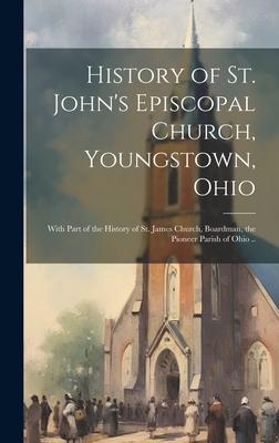 History of St. John's Episcopal Church, Youngstown, Ohio: With Part of the History of St. James Church, Boardman, the Pioneer Parish of Ohio ..