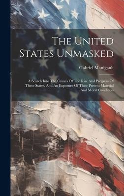 The United States Unmasked: A Search Into The Causes Of The Rise And Progress Of These States, And An Exposure Of Their Present Material And Moral