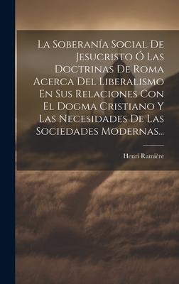 La Soberana Social De Jesucristo  Las Doctrinas De Roma Acerca Del Liberalismo En Sus Relaciones Con El Dogma Cristiano Y Las Necesidades De Las Soc