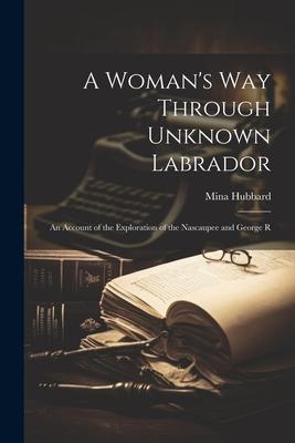 A Woman's way Through Unknown Labrador: An Account of the Exploration of the Nascaupee and George R