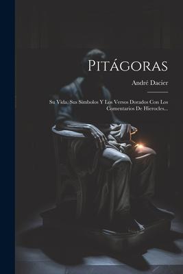 Pitgoras: Su Vida, Sus Smbolos Y Los Versos Dorados Con Los Comentarios De Hierocles...