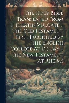 The Holy Bible Translated From The Latin Vulgate ... The Old Testament First Published By The English College At Douay ... The New Testament At Rheims