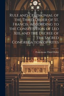 Rule and Ceremonial of the Third Order of St. Francis, According to the Constitution of Leo Xiii, and the Decree of the Sacred Congregation of Rites