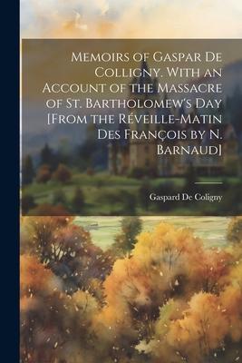 Memoirs of Gaspar De Colligny. With an Account of the Massacre of St. Bartholomew's Day [From the Rveille-Matin Des Franois by N. Barnaud]