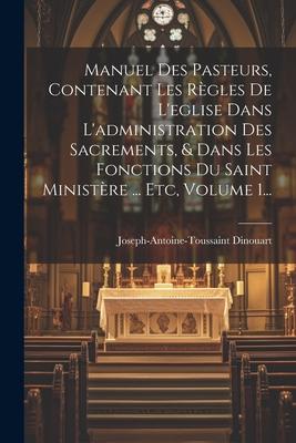 Manuel Des Pasteurs, Contenant Les Rgles De L'eglise Dans L'administration Des Sacrements, & Dans Les Fonctions Du Saint Ministre ... Etc, Volume 1.