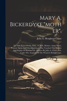 Mary A. Bickerdyke,"mother".: The Life Story Of One Who, As Wife, Mother, Army Nurse, Pension Agent And City Missionary, Has Touched The Heights And