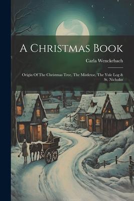 A Christmas Book: Origin Of The Christmas Tree, The Mistletoe, The Yule Log & St. Nicholas