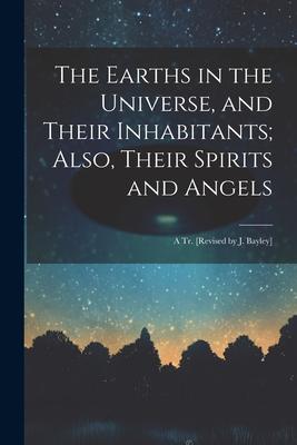 The Earths in the Universe, and Their Inhabitants; Also, Their Spirits and Angels: A Tr. [Revised by J. Bayley]