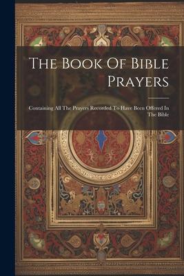 The Book Of Bible Prayers: Containing All The Prayers Recorded To Have Been Offered In The Bible