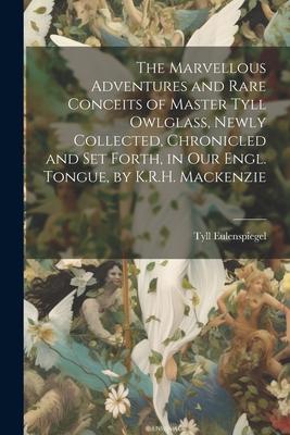 The Marvellous Adventures and Rare Conceits of Master Tyll Owlglass, Newly Collected, Chronicled and Set Forth, in Our Engl. Tongue, by K.R.H. Mackenz