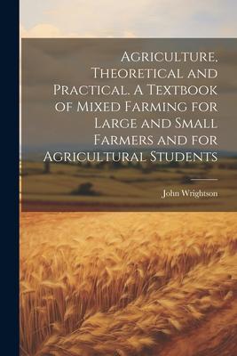 Agriculture, Theoretical and Practical. A Textbook of Mixed Farming for Large and Small Farmers and for Agricultural Students