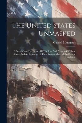 The United States Unmasked: A Search Into The Causes Of The Rise And Progress Of These States, And An Exposure Of Their Present Material And Moral