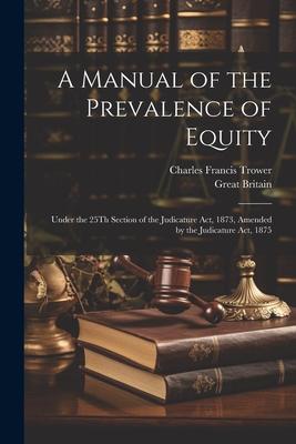 A Manual of the Prevalence of Equity: Under the 25Th Section of the Judicature Act, 1873, Amended by the Judicature Act, 1875