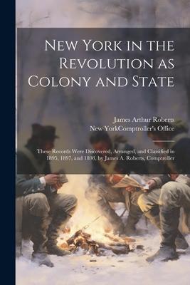 New York in the Revolution as Colony and State; These Records Were Discovered, Arranged, and Classified in 1895, 1897, and 1898, by James A. Roberts,